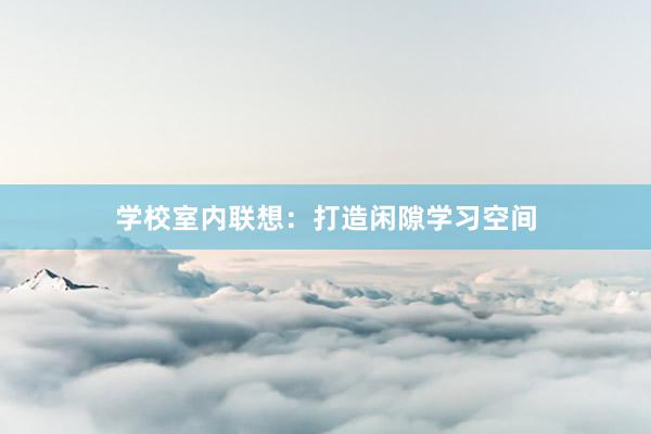 学校室内联想：打造闲隙学习空间