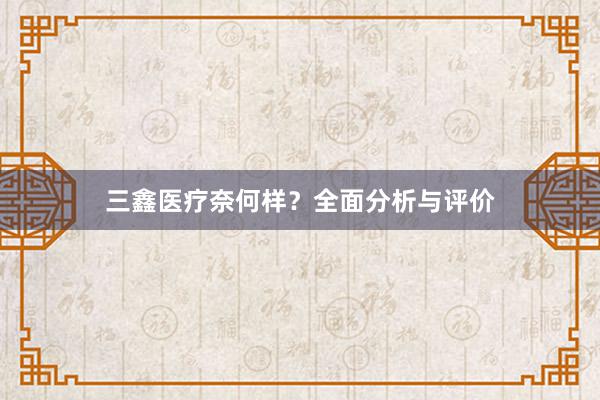 三鑫医疗奈何样？全面分析与评价