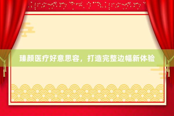 臻颜医疗好意思容，打造完整边幅新体验